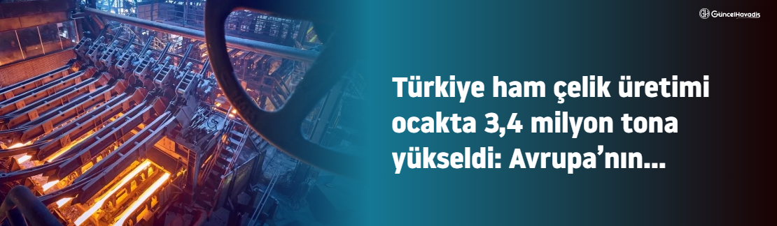 Türkiye ham çelik üretimi ocakta 3,4 milyon tona yükseldi: Avrupa’nın zirvesinde güçlü başlangıç