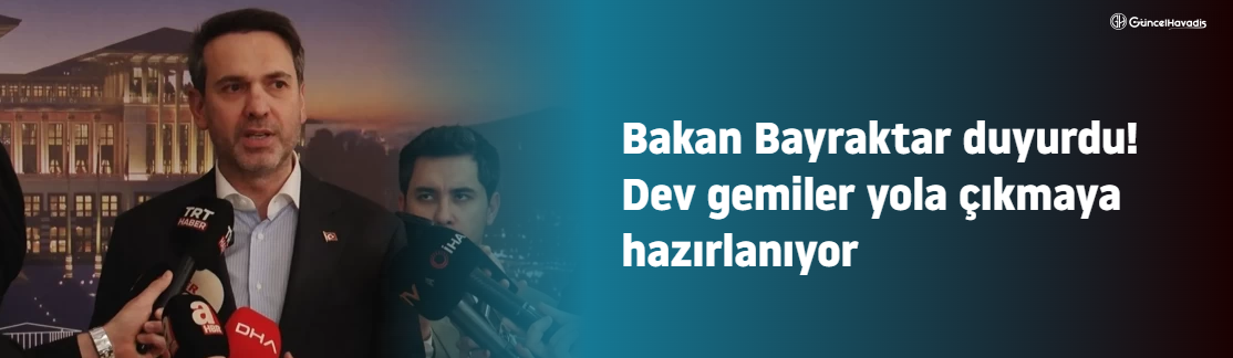 Bakan Bayraktar duyurdu! Dev gemiler yola çıkmaya hazırlanıyor