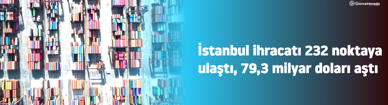 İstanbul ihracatı 232 noktaya ulaştı, 79,3 milyar doları aştı