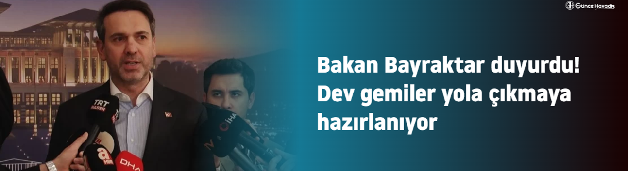 Bakan Bayraktar duyurdu! Dev gemiler yola çıkmaya hazırlanıyor